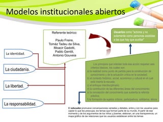 Modelos institucionales abiertos

                        Referente teórico:                                     Usuarios como "actores y no
                                                                               solamente como personas asistidas
                          Paulo Freire,                                        a las que hay que auxiliar"
                      Tomáz Tadeu da Silva,
                         Moacir Gadotti,
                         Pablo Gentili,
 La identidad.          Antonio Gouveia

                                                             Los principios que orientan toda esa acción respetan seis
                                                          criterios básicos, los cuales son:
La ciudadanía.                                       a) la realidad como punto de partida para la construcción de
                                                          conocimiento y de la actuación crítica en la sociedad;
                                                     b) el contexto histórico, social, económico y cultural en el cual
                                                          está inserta la escuela;
La libertad.                                         c) el enfoque interdisciplinario;
                                                     d) la contribución de las diferentes áreas del conocimiento;
                                                     e) la concepción del conocimiento que sustenta la referida
                                                          práctica;
                                                     f) la formación de sujetos críticos, participativos, solidarios, éticos
La responsabilidad.
                                   El educador promueve conversaciones variadas y debates, entre y con los usuarios para
                                   captar lo que les preocupa, los temas que forman parte de su mundo. A partir de ese
                                   momento y de los argumentos de los niños y jóvenes, elaboran, en una transparencia, un
                                   mapa gráfico de las relaciones que los usuarios establecen entre los temas
 