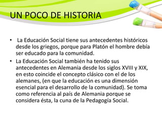 UN POCO DE HISTORIA

• La Educación Social tiene sus antecedentes históricos
  desde los griegos, porque para Platón el hombre debía
  ser educado para la comunidad.
• La Educación Social también ha tenido sus
  antecedentes en Alemania desde los siglos XVIII y XIX,
  en esto coincide el concepto clásico con el de los
  alemanes, (en que la educación es una dimensión
  esencial para el desarrollo de la comunidad). Se toma
  como referencia al país de Alemania porque se
  considera ésta, la cuna de la Pedagogía Social.
 