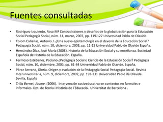 Fuentes consultadas
•   Rodríguez Izquierdo, Rosa Mª Contradicciones y desafíos de la globalización para la Educación
    Social Pedagogía Social, núm. 14, marzo, 2007, pp. 119-127 Universidad Pablo de Olavide.
•   Colom Cañellas, Antonio J. ¿Una nueva epistemología en el devenir de la Educación Social?
    Pedagogía Social, núm. 10, diciembre, 2003, pp. 11-25 Universidad Pablo de Olavide España.
•   Hernández Díaz, José María (2008). Historia de la Educación Social y su enseñanza. Sociedad
    Española de Historia de la Educación. España.
•   Fermoso Estébanez, Paciano ¿Pedagogía Social o Ciencia de la Educación Social? Pedagogía
    Social, núm. 10, diciembre, 2003, pp. 61-84 Universidad Pablo de Olavide. España.
•   Pérez Serrano, Gloria. Origen y evolución de la Pedagogía Social Pedagogía Social. Revista
    Interuniversitaria, núm. 9, diciembre, 2002, pp. 193-231 Universidad Pablo de Olavide.
    Sevilla, España
•   Trilla Bernet, Jaume. (2006). Intervención socioeducativa en contextos no formales e
    informales. Dpt. de Teoria i Història de l’Educació. Universitat de Barcelona .
 