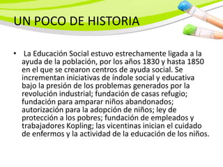 UN POCO DE HISTORIA

• La Educación Social estuvo estrechamente ligada a la
  ayuda de la población, por los años 1830 y hasta 1850
  en el que se crearon centros de ayuda social. Se
  incrementan iniciativas de índole social y educativa
  bajo la presión de los problemas generados por la
  revolución industrial; fundación de casas refugio;
  fundación para amparar niños abandonados;
  autorización para la adopción de niños; ley de
  protección a los pobres; fundación de empleados y
  trabajadores Kopling; las vicentinas inician el cuidado
  de enfermos y la actividad de la educación de los niños.
 
