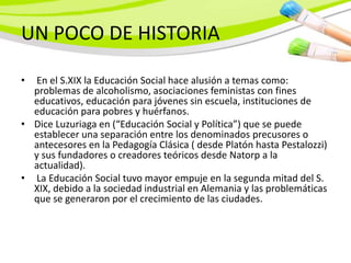 UN POCO DE HISTORIA

• En el S.XIX la Educación Social hace alusión a temas como:
  problemas de alcoholismo, asociaciones feministas con fines
  educativos, educación para jóvenes sin escuela, instituciones de
  educación para pobres y huérfanos.
• Dice Luzuriaga en (“Educación Social y Política”) que se puede
  establecer una separación entre los denominados precusores o
  antecesores en la Pedagogía Clásica ( desde Platón hasta Pestalozzi)
  y sus fundadores o creadores teóricos desde Natorp a la
  actualidad).
• La Educación Social tuvo mayor empuje en la segunda mitad del S.
  XIX, debido a la sociedad industrial en Alemania y las problemáticas
  que se generaron por el crecimiento de las ciudades.
 