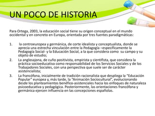 UN POCO DE HISTORIA
Para Ortega, 2003, la educación social tiene su origen conceptual en el mundo
occidental y en concreto en Europa, orientada por tres fuentes paradigmáticas:

1.    la centroeuropea y germánica, de corte idealista y conceptualista, donde se
     aprecia una estrecha vinculación entre la Pedagogía –específicamente la
     Pedagogía Social- y la Educación Social, a la que considera como su campo y su
     objeto de estudio;
2.   La anglosajona, de cuño positivista, empirista y cientifista, que considera la
     práctica socioeducativa como responsabilidad de los Servicios Sociales y de los
     Trabajadores Sociales, con una perspectiva que suele ser de carácter
     asistencialista;
3.   La francófona, inicialmente de tradición racionalista que despliega la “Educación
     Popular” europea y, más tarde, la “Animación Sociocultural”, evolucionando
     desde los planteamientos benéfico-asistenciales hacia los enfoques de naturaleza
     psicoeducativa y pedagógica. Posteriormente, las orientaciones francófona y
     germánica ejercen influencia en las concepciones españolas.
 