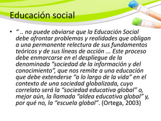 Educación social
• “ .. no puede obviarse que la Educación Social
  debe afrontar problemas y realidades que obligan
  a una permanente relectura de sus fundamentos
  teóricos y de sus líneas de acción ... Este proceso
  debe enmarcarse en el despliegue de la
  denominada “sociedad de la información y del
  conocimiento”, que nos remite a una educación
  que debe extenderse “a lo largo de la vida” en el
  contexto de una sociedad globalizada, cuyo
  correlato será la “sociedad educativa global” o,
  mejor aún, la llamada “aldea educativa global” y,
  por qué no, la “escuela global”. (Ortega, 2003)
 