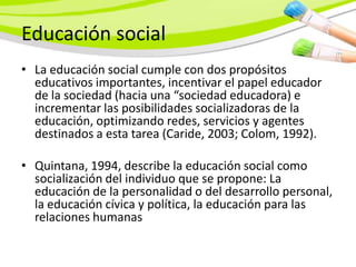 Educación social
• La educación social cumple con dos propósitos
  educativos importantes, incentivar el papel educador
  de la sociedad (hacia una “sociedad educadora) e
  incrementar las posibilidades socializadoras de la
  educación, optimizando redes, servicios y agentes
  destinados a esta tarea (Caride, 2003; Colom, 1992).

• Quintana, 1994, describe la educación social como
  socialización del individuo que se propone: La
  educación de la personalidad o del desarrollo personal,
  la educación cívica y política, la educación para las
  relaciones humanas
 