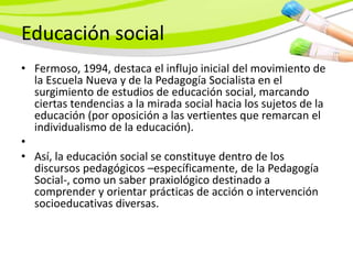 Educación social
• Fermoso, 1994, destaca el influjo inicial del movimiento de
  la Escuela Nueva y de la Pedagogía Socialista en el
  surgimiento de estudios de educación social, marcando
  ciertas tendencias a la mirada social hacia los sujetos de la
  educación (por oposición a las vertientes que remarcan el
  individualismo de la educación).
•
• Así, la educación social se constituye dentro de los
  discursos pedagógicos –específicamente, de la Pedagogía
  Social-, como un saber praxiológico destinado a
  comprender y orientar prácticas de acción o intervención
  socioeducativas diversas.
 