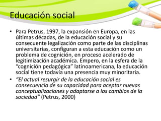 Educación social
• Para Petrus, 1997, la expansión en Europa, en las
  últimas décadas, de la educación social y su
  consecuente legalización como parte de las disciplinas
  universitarias, configuran a esta educación como un
  problema de cognición, en proceso acelerado de
  legitimización académica. Empero, en la esfera de la
  “cognición pedagógica” latinoamericana, la educación
  social tiene todavía una presencia muy minoritaria.
• “El actual resurgir de la educación social es
  consecuencia de su capacidad para aceptar nuevas
  conceptualizaciones y adaptarse a los cambios de la
  sociedad” (Petrus, 2000)
 