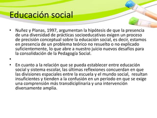 Educación social
• Nuñez y Planas, 1997, argumentan la hipótesis de que la presencia
  de una diversidad de prácticas socioeducativas exigen un proceso
  de precisión conceptual sobre la educación social, es decir, estamos
  en presencia de un problema teórico no resuelto o no explicado
  suficientemente, lo que abre a nuestro juicio nuevos desafíos para
  la consolidación de la Pedagogía Social.
•
• En cuanto a la relación que se pueda establecer entre educación
  social y sistema escolar, las últimas reflexiones concuerdan en que
  las divisiones espaciales entre la escuela y el mundo social, resultan
  insuficientes y tienden a la confusión en un período en que se exige
  una comprensión más transdiciplinaria y una intervención
  diversamente amplia.
 