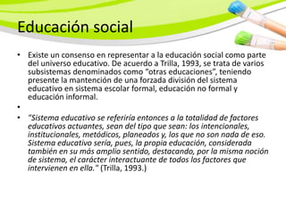 Educación social
• Existe un consenso en representar a la educación social como parte
  del universo educativo. De acuerdo a Trilla, 1993, se trata de varios
  subsistemas denominados como “otras educaciones”, teniendo
  presente la mantención de una forzada división del sistema
  educativo en sistema escolar formal, educación no formal y
  educación informal.
•
• "Sistema educativo se referiría entonces a la totalidad de factores
  educativos actuantes, sean del tipo que sean: los intencionales,
  institucionales, metódicos, planeados y, los que no son nada de eso.
  Sistema educativo sería, pues, la propia educación, considerada
  también en su más amplio sentido, destacando, por la misma noción
  de sistema, el carácter interactuante de todos los factores que
  intervienen en ella." (Trilla, 1993.)
 