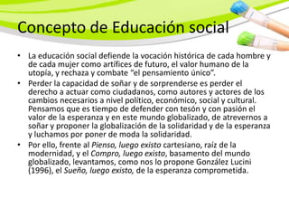 Concepto de Educación social
• La educación social defiende la vocación histórica de cada hombre y
  de cada mujer como artífices de futuro, el valor humano de la
  utopía, y rechaza y combate “el pensamiento único”.
• Perder la capacidad de soñar y de sorprenderse es perder el
  derecho a actuar como ciudadanos, como autores y actores de los
  cambios necesarios a nivel político, económico, social y cultural.
  Pensamos que es tiempo de defender con tesón y con pasión el
  valor de la esperanza y en este mundo globalizado, de atrevernos a
  soñar y proponer la globalización de la solidaridad y de la esperanza
  y luchamos por poner de moda la solidaridad.
• Por ello, frente al Pienso, luego existo cartesiano, raíz de la
  modernidad, y el Compro, luego existo, basamento del mundo
  globalizado, levantamos, como nos lo propone González Lucini
  (1996), el Sueño, luego existo, de la esperanza comprometida.
 