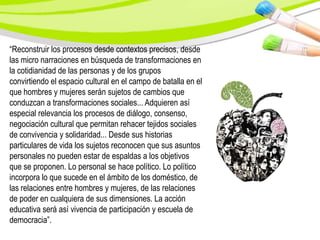 “Reconstruir los procesos desde contextos precisos, desde
las micro narraciones en búsqueda de transformaciones en
la cotidianidad de las personas y de los grupos
convirtiendo el espacio cultural en el campo de batalla en el
que hombres y mujeres serán sujetos de cambios que
conduzcan a transformaciones sociales... Adquieren así
especial relevancia los procesos de diálogo, consenso,
negociación cultural que permitan rehacer tejidos sociales
de convivencia y solidaridad... Desde sus historias
particulares de vida los sujetos reconocen que sus asuntos
personales no pueden estar de espaldas a los objetivos
que se proponen. Lo personal se hace político. Lo político
incorpora lo que sucede en el ámbito de los doméstico, de
las relaciones entre hombres y mujeres, de las relaciones
de poder en cualquiera de sus dimensiones. La acción
educativa será así vivencia de participación y escuela de
democracia”.
 