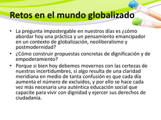 Retos en el mundo globalizado
• La pregunta impostergable en nuestros días es ¿cómo
  abordar hoy una práctica y un pensamiento emancipador
  en un contexto de globalización, neoliberalismo y
  postmodernidad?
• ¿Cómo construir propuestas concretas de dignificación y de
  empoderamiento?
• Porque si bien hoy debemos movernos con las certezas de
  nuestras incertidumbres, si algo resulta de una claridad
  meridiana en medio de tanta confusión es que cada día
  aumenta el número de excluidos, y por ello se hace cada
  vez más necesaria una auténtica educación social que
  capacite para vivir con dignidad y ejercer sus derechos de
  ciudadanía.
 