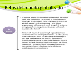 Retos del mundo globalizado
            • ¿Cómo hacer para que los centros educativos dejen de ser mecanismos
              para la selección y exclusión, y se conviertan en instituciones para la
              inclusión y la coherencia social? ¿Cómo leer el fracaso desde la escuela
              y desde la sociedad y no desde los alumnos? ¿Cómo dejar de
              preguntarnos por qué fracasan en la escuela la mayoría de los alumnos
              en riesgo de exclusión, y preguntarnos más bien por qué fracasa la
    La        escuela con estos alumnos?
inclusión
            • Plantearnos la inclusión de los excluidos y la superación del fracaso
              escolar implica también atender preferentemente a los niños y jóvenes
              que nunca fueron a la escuela o la abandonaron antes de tiempo. Su
              paso por el sistema educativo sólo sirvió para marcarles con la
              conciencia de perdedores. De allí la necesidad de abordar e implantar
              múltiples programas educativos, formales y no formales, que levanten
              su autoestima y los capaciten laboral, humana y políticamente para
              que no sólo sean buenos trabajadores, sino también buenos
              ciudadanos y agentes democratizadores.
 