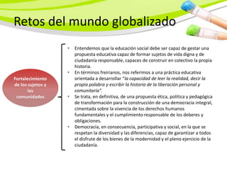 Retos del mundo globalizado
                   •   Entendemos que la educación social debe ser capaz de gestar una
                       propuesta educativa capaz de formar sujetos de vida digna y de
                       ciudadanía responsable, capaces de construir en colectivo la propia
                       historia.
                   •   En términos freirianos, nos referimos a una práctica educativa
Fortalecimiento        orientada a desarrollar “la capacidad de leer la realidad, decir la
de los sujetos y       propia palabra y escribir la historia de la liberación personal y
       las             comunitaria”.
 comunidades       •   Se trata, en definitiva, de una propuesta ética, política y pedagógica
                       de transformación para la construcción de una democracia integral,
                       cimentada sobre la vivencia de los derechos humanos
                       fundamentales y el cumplimiento responsable de los deberes y
                       obligaciones.
                   •   Democracia, en consecuencia, participativa y social, en la que se
                       respetan la diversidad y las diferencias, capaz de garantizar a todos
                       el disfrute de los bienes de la modernidad y el pleno ejercicio de la
                       ciudadanía.
 