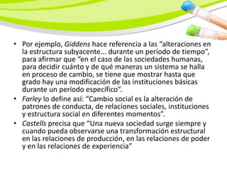 • Por ejemplo, Giddens hace referencia a las “alteraciones en
  la estructura subyacente... durante un período de tiempo”,
  para afirmar que “en el caso de las sociedades humanas,
  para decidir cuánto y de qué maneras un sistema se halla
  en proceso de cambio, se tiene que mostrar hasta que
  grado hay una modificación de las instituciones básicas
  durante un período específico”.
• Farley lo define así: “Cambio social es la alteración de
  patrones de conducta, de relaciones sociales, instituciones
  y estructura social en diferentes momentos”.
• Castells precisa que “Una nueva sociedad surge siempre y
  cuando pueda observarse una transformación estructural
  en las relaciones de producción, en las relaciones de poder
  y en las relaciones de experiencia”
 
