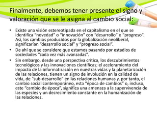 Finalmente, debemos tener presente el signo y
valoración que se le asigna al cambio social:
• Existe una visión estereotipada en el capitalismo en el que se
  identifica “novedad” o “innovación” con “desarrollo” o “progreso”.
  Así, los cambios producidos por la globalización neoliberal,
  significarían “desarrollo social” y “progreso social”.
• De ahí que se considere que estamos pasando por estadios de
  sociedades “cada vez más avanzadas”.
• Sin embargo, desde una perspectiva crítica, los descubrimientos
  tecnológicos y las innovaciones científicas; el aceleramiento del
  impacto de la informatización en nuestras vidas y la planetarización
  de las relaciones, tienen un signo de involución en la calidad de
  vida, de “sub-desarrollo” en las relaciones humanas y, por tanto, el
  cambio social contemporáneo, esta “época de cambios” o, incluso,
  este “cambio de época”, significa una amenaza a la supervivencia de
  las especies y un decrecimiento constante en la humanización de
  las relaciones.
 