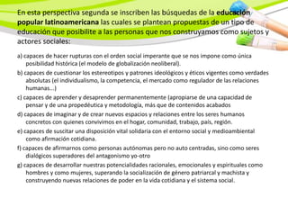 En esta perspectiva segunda se inscriben las búsquedas de la educación
popular latinoamericana las cuales se plantean propuestas de un tipo de
educación que posibilite a las personas que nos construyamos como sujetos y
actores sociales:
a) capaces de hacer rupturas con el orden social imperante que se nos impone como única
    posibilidad histórica (el modelo de globalización neoliberal).
b) capaces de cuestionar los estereotipos y patrones ideológicos y éticos vigentes como verdades
    absolutas (el individualismo, la competencia, el mercado como regulador de las relaciones
    humanas...)
c) capaces de aprender y desaprender permanentemente (apropiarse de una capacidad de
    pensar y de una propedéutica y metodología, más que de contenidos acabados
d) capaces de imaginar y de crear nuevos espacios y relaciones entre los seres humanos
    concretos con quienes convivimos en el hogar, comunidad, trabajo, país, región.
e) capaces de suscitar una disposición vital solidaria con el entorno social y medioambiental
    como afirmación cotidiana.
f) capaces de afirmarnos como personas autónomas pero no auto centradas, sino como seres
    dialógicos superadores del antagonismo yo-otro
g) capaces de desarrollar nuestras potencialidades racionales, emocionales y espirituales como
    hombres y como mujeres, superando la socialización de género patriarcal y machista y
    construyendo nuevas relaciones de poder en la vida cotidiana y el sistema social.
 