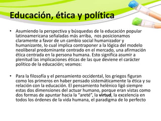 Educación, ética y política
• Asumiendo la perspectiva y búsquedas de la educación popular
  latinoamericana señaladas más arriba, nos posicionamos
  claramente a favor de un cambio social humanizador y
  humanizante, lo cual implica contraponer a la lógica del modelo
  neoliberal predominante centrado en el mercado, una afirmación
  ética centrada en la persona humana. Esto significa asumir a
  plenitud las implicaciones éticas de las que deviene el carácter
  político de la educación; veamos:

• Para la filosofía y el pensamiento occidental, los griegos figuran
  como los primeros en haber pensado sistemáticamente la ética y su
  relación con la educación. El pensamiento helénico ligó siempre
  estas dos dimensiones del actuar humano, porque eran vistas como
  dos formas de apuntar hacia la “areté”, la virtud, la excelencia en
  todos los órdenes de la vida humana, el paradigma de lo perfecto
 
