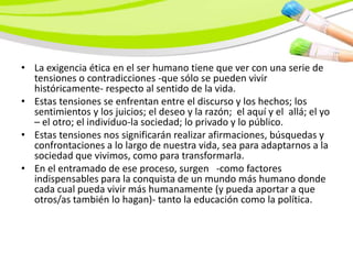 • La exigencia ética en el ser humano tiene que ver con una serie de
  tensiones o contradicciones -que sólo se pueden vivir
  históricamente- respecto al sentido de la vida.
• Estas tensiones se enfrentan entre el discurso y los hechos; los
  sentimientos y los juicios; el deseo y la razón; el aquí y el allá; el yo
  – el otro; el individuo-la sociedad; lo privado y lo público.
• Estas tensiones nos significarán realizar afirmaciones, búsquedas y
  confrontaciones a lo largo de nuestra vida, sea para adaptarnos a la
  sociedad que vivimos, como para transformarla.
• En el entramado de ese proceso, surgen -como factores
  indispensables para la conquista de un mundo más humano donde
  cada cual pueda vivir más humanamente (y pueda aportar a que
  otros/as también lo hagan)- tanto la educación como la política.
 