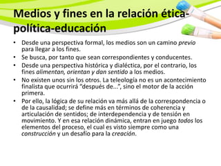 Medios y fines en la relación ética-
política-educación
• Desde una perspectiva formal, los medios son un camino previo
  para llegar a los fines.
• Se busca, por tanto que sean correspondientes y conducentes.
• Desde una perspectiva histórica y dialéctica, por el contrario, los
  fines alimentan, orientan y dan sentido a los medios.
• No existen unos sin los otros. La teleología no es un acontecimiento
  finalista que ocurrirá “después de...”, sino el motor de la acción
  primera.
• Por ello, la lógica de su relación va más allá de la correspondencia o
  de la causalidad; se define más en términos de coherencia y
  articulación de sentidos; de interdependencia y de tensión en
  movimiento. Y en esa relación dinámica, entran en juego todos los
  elementos del proceso, el cual es visto siempre como una
  construcción y un desafío para la creación.
 