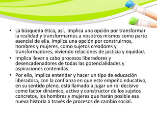 • La búsqueda ética, así, implica una opción por transformar
  la realidad y transformarnos a nosotros mismos como parte
  esencial de ella. Implica una opción por construirnos,
  hombres y mujeres, como sujetos creadores y
  transformadores, viviendo relaciones de justicia y equidad.
• Implica llevar a cabo procesos liberadores y
  desencadenadores de todas las potencialidades y
  aspiraciones contenidas.
• Por ello, implica entender y hacer un tipo de educación
  liberadora, con la confianza en que este empeño educativo,
  en su sentido pleno, está llamado a jugar un rol decisivo
  como factor dinámico, activo y constructor de los sujetos
  concretos, los hombres y mujeres que harán posible esa
  nueva historia a través de procesos de cambio social.
 