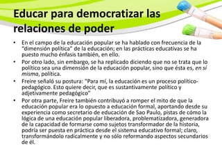 Educar para democratizar las
relaciones de poder
• En el campo de la educación popular se ha hablado con frecuencia de la
  “dimensión política” de la educación; en las prácticas educativas se ha
  puesto mucho énfasis también, en ello.
• Por otro lado, sin embargo, se ha replicado diciendo que no se trata que lo
  político sea una dimensión de la educación popular, sino que ésta es, en sí
  misma, política.
• Freire señaló su postura: “Para mí, la educación es un proceso político-
  pedagógico. Esto quiere decir, que es sustantivamente político y
  adjetivamente pedagógico”
• Por otra parte, Freire también contribuyó a romper el mito de que la
  educación popular era lo opuesto a educación formal, aportando desde su
  experiencia como secretario de educación de Sao Paulo, pistas de cómo la
  lógica de una educación popular liberadora, problematizadora, generadora
  de la capacidad de formarse como sujetos transformador de la historia,
  podría ser puesta en práctica desde el sistema educativo formal; claro,
  transformándolo radicalmente y no sólo reformando aspectos secundarios
  de él.
 