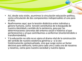 • Así, desde esta visión, asumimos la vinculación educación-política,
  como articulación de dos componentes indispensables el uno para
  el otro.
• Reafirmamos aquí, que la tensión dialéctica entre individuo y
  género humano, como tensión constitutiva de la búsqueda de
  nuestra identidad y sentido de la existencia, pasa por las
  determinaciones concretas del entorno social e histórico al que
  pertenecemos y al que contribuimos a conformar (manteniéndolo o
  transformándolo).
• Y la educación no sólo no es ajena al drama vital de la construcción
  del sentido de nuestra existencia genérica y –a la vez-
  históricamente contextualizada, sino que surge como un factor
  decisivo para edificarlo, tanto para cada uno y cada una de nosotros
  y nosotras, como para nuestra sociedad y nuestra época
 