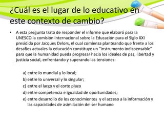 ¿Cuál es el lugar de lo educativo en
este contexto de cambio?
• A esta pregunta trata de responder el informe que elaboró para la
  UNESCO la comisión Internacional sobre la Educación para el Siglo XXI
  presidida por Jacques Delors, el cual comienza planteando que frente a los
  desafíos actuales la educación constituye un “instrumento indispensable”
  para que la humanidad pueda progresar hacia los ideales de paz, libertad y
  justicia social, enfrentando y superando las tensiones:

      a) entre lo mundial y lo local;
      b) entre lo universal y lo singular;
      c) entre el largo y el corto plazo
      d) entre competencia e igualdad de oportunidades;
      e) entre desarrollo de los conocimientos y el acceso a la información y
         las capacidades de asimilación del ser humano
 