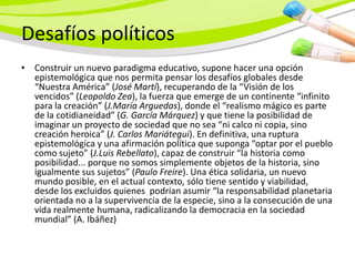 Desafíos políticos
• Construir un nuevo paradigma educativo, supone hacer una opción
  epistemológica que nos permita pensar los desafíos globales desde
  “Nuestra América” (José Martí), recuperando de la “Visión de los
  vencidos” (Leopoldo Zea), la fuerza que emerge de un continente “infinito
  para la creación” (J.María Arguedas), donde el “realismo mágico es parte
  de la cotidianeidad” (G. García Márquez) y que tiene la posibilidad de
  imaginar un proyecto de sociedad que no sea “ni calco ni copia, sino
  creación heroica” (J. Carlos Mariátegui). En definitiva, una ruptura
  epistemológica y una afirmación política que suponga “optar por el pueblo
  como sujeto” (J.Luis Rebellato), capaz de construir “la historia como
  posibilidad... porque no somos simplemente objetos de la historia, sino
  igualmente sus sujetos” (Paulo Freire). Una ética solidaria, un nuevo
  mundo posible, en el actual contexto, sólo tiene sentido y viabilidad,
  desde los excluidos quienes podrían asumir “la responsabilidad planetaria
  orientada no a la supervivencia de la especie, sino a la consecución de una
  vida realmente humana, radicalizando la democracia en la sociedad
  mundial” (A. Ibáñez)
 