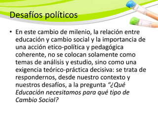 Desafíos políticos
• En este cambio de milenio, la relación entre
  educación y cambio social y la importancia de
  una acción etico-política y pedagógica
  coherente, no se colocan solamente como
  temas de análisis y estudio, sino como una
  exigencia teórico-práctica decisiva: se trata de
  respondernos, desde nuestro contexto y
  nuestros desafíos, a la pregunta “¿Qué
  Educación necesitamos para qué tipo de
  Cambio Social?
 
