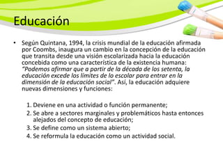 Educación
• Según Quintana, 1994, la crisis mundial de la educación afirmada
  por Coombs, inaugura un cambio en la concepción de la educación
  que transita desde una visión escolarizada hacia la educación
  concebida como una característica de la existencia humana:
  “Podemos afirmar que a partir de la década de los setenta, la
  educación excede los límites de lo escolar para entrar en la
  dimensión de la educación social”. Así, la educación adquiere
  nuevas dimensiones y funciones:

    1. Deviene en una actividad o función permanente;
    2. Se abre a sectores marginales y problemáticos hasta entonces
       alejados del concepto de educación;
    3. Se define como un sistema abierto;
    4. Se reformula la educación como un actividad social.
 