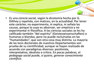 • Es una ciencia social, según la dicotomía hecha por G.
  Dilthey y repetida, con matices, en la actualidad. Por tener
  este carácter, no experimenta, ni explica, ni señala las
  causas, porque lo suyo es observar, ser empírica y no
  experimental ni filosófica. A las ciencias sociales se les ha
  calificado también “del espíritu” (Geisteswissenschaften) o
  humanas o blandas, pero no puede recluírselas en las
  “humanidades”, que son otra cosa muy distinta. La mayoría
  de las tesis doctorales de nuestros Departamentos son
  prueba de su cientificidad, aunque se hayan realizado de
  acuerdo con paradigmas diversos: positivista,
  interpretativo, idealista o crítico. En pocas palabras, el
  pedagogo social puede, si quiere, generar conocimiento
  científico.
 