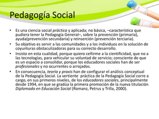 Pedagogía Social
• Es una ciencia social práctica y aplicada; no básica, –característica que
  pudiera tener la Pedagogía General–, sobre la prevención (primaria),
  ayuda(prevención secundaria) y reinserción (prevención terciaria).
• Su objetivo es servir a las comunidades y a los individuos en la solución de
  coyunturas obstaculizadoras para su correcto desarrollo.
• Insisto en esta cualidad, porque quiero ceñirme a la cientificidad, que no a
  las tecnologías, para vehicular su voluntad de servicio; consciente de que
  es un espacio a consolidar, porque los educadores sociales han de ser
  profesionales y no ocurrentes o arrojados.
• En consecuencia, teoría y praxis han de configurar el análisis conceptual
  de la Pedagogía Social. La vertiente práctica de la Pedagogía Social corre a
  cargo, en sus primeros niveles, de los educadores sociales, principalmente
  desde 1994, en que se gradúa la primera promoción de la nueva titulación
  Diplomado en Educación Social (Romanz, Petrus y Trilla, 2000).
 