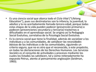 • Es una ciencia social que abarca todo el Ciclo Vital (“Lifelong
  Education”), pues sus destinatarios son la infancia, la juventud, la
  adultez y la no acertadamente llamada tercera edad, porque todas
  estas etapas de la vida pueden padecer (prevención primaria) o
  padecen (prevenciones secundaria y terciaria) trastornos o
  dificultades en el aprendizaje social. Se origina así la Pedagogía
  Social Evolutiva, correlativa de la Psicología Social Evolutiva.
• Es la ciencia social que tiene la finalidad, además de socializar a los
  individuos y a las comunidades, de satisfacer las necesidades
  básicas de los individuos o de las comunidades, siguiendo un
  criterio seguro, que no es otro que el reconocido, a este propósito,
  en todas las declaraciones de los Derechos Humanos. Los Servicios
  Sociales es el conjunto de actividades y procesos mediante los
  cuales los Estados las satisfacen, tal y como reiteradamente ha
  expuesto Petrus, atento al pensamiento anglosajón (Seidman,
  1983).
 