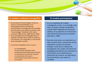 El modelo cualitativo etnográfico                          El modelo participativo
• De procedencia fenomenológica, hunde sus           • Es una modalidad del modelo
  raíces en la Etnometodología y en la                 investigación-acción, si se investiga, ante
  Antropología Cultural y fue aplicado
                                                       todo, en grupos sociales marginados,
  primeramente en investigaciones de Sociología
  de la Educación, para estudiar la escuela, como      cuando están integrados por personas
  “nicho ecológico” (Garfinkel, 1967; Goetz-           adultas; así se presentó en el Seminario
  Lecompte, 1988; Coulon, 1988; Woods, 1987).          Internacional de Educación de Adultos
• En las investigaciones de Pedagogía Social, es       (Barcelona, 1985).
  aplicable a estudios sobre ayuda a la infancia y
  a la juventud, a los marginados y a la formación
                                                     • Dos años más tarde, se le describió con
  de los educadores sociales.
                                                       estas características: compromiso de los
• Las técnicas etnográficas más al uso son :           educadores sociales con quienes
                                                       trabajan, crítica de los métodos de
       - Las autobiografías                            investigación más usados, formación de
       - Los documentos oficiales y Actas              pedagogos/educadores que fomenten la
       - La observación participante para efectuar
                                                       intervención de los destinatarios y
         la inmersión en la cultura de un grupo
       - La comprensión de la escena                   pretensión de construir una alternativa
       - La entrevista estructurada o informal         de conocimiento, que mejore la
       - La encuesta                                   sociedad.
 