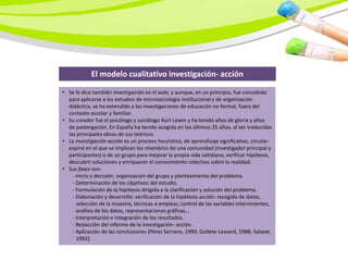 El modelo cualitativo investigación- acción

• Se le dice también investigación en el aula; y aunque, en un principio, fue concebido
  para aplicarse a los estudios de microsociología institucional y de organización
  didáctica, se ha extendido a las investigaciones de educación no formal, fuera del
  contexto escolar y familiar.
• Su creador fue el psicólogo y sociólogo Kurt Lewin y ha tenido años de gloria y años
  de postergación. En España ha tenido acogida en los últimos 25 años, al ser traducidas
  las principales obras de sus teóricos.
• La investigación-acción es un proceso heurístico, de aprendizaje significativo, circular-
  espiral en el que se implican los miembros de una comunidad (investigador principal y
  participantes) o de un grupo para mejorar la propia vida cotidiana, verificar hipótesis,
  descubrir soluciones y enriquecer el conocimiento colectivo sobre la realidad.
• Sus fases son:
    - Inicio y decisión: organización del grupo y planteamiento del problema.
    - Determinación de los objetivos del estudio.
    - Formulación de la hipótesis dirigida a la clarificación y solución del problema.
    - Elaboración y desarrollo: verificación de la hipótesis-acción: recogida de datos,
      selección de la muestra, técnicas a emplear, control de las variables intervinientes,
      análisis de los datos, representaciones gráficas...
    - Interpretación e integración de los resultados.
    - Redacción del informe de la investigación- acción.
    - Aplicación de las conclusiones (Pérez Serrano, 1990; Gollete-Lessard, 1988; Salazar,
      1992).
 