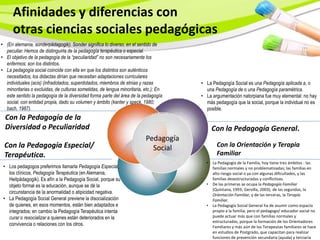 Afinidades y diferencias con
      otras ciencias sociales pedagógicas
• (En alemania, sonderpädagogik). Sonder significa lo diverso, en el sentido de
  peculiar. Hemos de distinguirla de la pedagogía terapéutica o especial.
• El objetivo de la pedagogía de la “peculiaridad” no son necesariamente los
  enfermos; son los distintos.
• La pedagogía social coincide con ella en que los distintos son auténticos
  necesitados, los didactas dirían que necesitan adaptaciones curriculares
  individuales (acis) (infradotados, superdotados, miembros de etnias y razas         • La Pedagogía Social es una Pedagogía aplicada a, o
  minoritarias o excluidas, de culturas sometidas, de lengua minoritaria, etc.); En     una Pedagogía de o una Pedagogía paramétrica.
  este sentido la pedagogía de la diversidad forma parte del área de la pedagogía     • La argumentación natorpiana fue muy elemental: no hay
  social, con entidad propia, dado su volumen y ámbito (kanter y speck, 1980;           más pedagogía que la social, porque la individual no es
  bach, 1987).                                                                          posible.
  Con la Pedagogía de la
  Diversidad o Peculiaridad                                                                 Con la Pedagogía General.
                                                                     P
                                                                          Pedagogía
 Con la Pedagogía Especial/                                                 Social            Con la Orientación y Terapia
 Terapéutica.                                                                                 Familiar
                                                                                        •   La Pedagogía de la Familia, hoy tiene tres ámbitos : las
 • Los pedagogos preferimos llamarla Pedagogía Especial,                                    familias normales y no problematizadas; las familias en
   los clínicos, Pedagogía Terapéutica (en Alemania,                                        alto riesgo social o ya con algunas dificultades, y las
   Heilpädagogik). Es afín a la Pedagogía Social, porque su                                 familias desestructuradas y conflictivas.
   objeto formal es la educación, aunque se dé la                                       •   De las primeras se ocupa la Pedagogía Familiar
                                                                                            (Quintana, 1993; Gervilla, 2003); de las segundas, la
   circunstancia de la anormalidad o atipicidad negativa.                                   Orientación Familiar, y de las terceras, la Terapia
 • La Pedagogía Social General previene la disocialización                                  Familiar.
   de quienes, en esos momentos, están bien adaptados e                                 •   La Pedagogía Social General ha de asumir como espacio
   integrados; en cambio la Pedagogía Terapéutica intenta                                   propio a la familia, pero el pedagogo/ educador social no
   curar o resocializar a quienes están deteriorados en la                                  puede actuar más que con familias normales y
                                                                                            estructuradas, porque la formación de los Orientadores
   convivencia o relaciones con los otros.                                                  Familiares y más aún de los Terapeutas familiares se hace
                                                                                            en estudios de Postgrado, que capacitan para realizar
                                                                                            funciones de prevención secundaria (ayuda) y terciaria
 