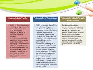 Pedagogía Social Escolar            Pedagogía Social Especializada           Pedagogía Social de la Exclusión
                                                                                       (Cuarto Mundo)

•    Estudia las diferencias sociales   •   Podría ser considerada también,      • Campo espacioso, porque
     entre los grupos y, sobre todo,        como he sugerido ya, una               comprende la atención a pobres,
     las diferencias conductuales           subdivisión de la Pedagogía            enfermos (Sida, Lepra, Enajenación
     de los disocializados                  Diferencial, pero es tan ingente y     Mental, etc.), discapacitados,
     integrados en centros de               amplio su espacio que la               gitanos, adictos (tabaco, alcohol y
     alumnos socialmente                    contrapongo a la Pedagogía             droga) emigrantes, exiliados,
     normales.                              Social normal, es decir, a la que      extranjeros, mujeres, penados y
•    En el momento presente, se             se dedica a infancia, juventud...,     cuantos se han apartado
     ocupa, entre otros temas, de           con carácter preventivo                voluntariamente de la sociedad
     la violencia escolar.                  primario, para que la                  normal o ésta les ha relegado a
•    El pedagogo o educador social          socialización se obtenga de la         guetos y barrios suburbiales.
     escolar no es un docente; es           mejor manera posible, en tanto
     un especialista de apoyo, para         que la Especializada investiga y
     formar y colaborar con los             estudia a quienes necesitan
     profesores y tutores, que no           apoyo (prevención secundaria),
     han recibido formación                 por estar en alto riesgo social, o
     específica en sus estudios             han de ser resocializados
     universitarios.                        (prevención terciaria).
                                        •   La producción científica es densa
                                            y abundante, tal y como puede
                                            colegirse de los índices de dos
                                            libros recientemente publicados
                                            (Ortega, 1999).
 
