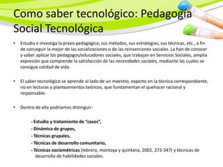 Como saber tecnológico: Pedagogía
Social Tecnológica
•   Estudia e investiga la praxis pedagógica, sus métodos, sus estrategias, sus técnicas, etc., a fin
    de conseguir la mejor de las socializaciones o de las reinserciones sociales. La han de conocer
    y saber aplicar los pedagogos/educadores sociales, que trabajan en Servicios Sociales, amplia
    expresión que comprende la satisfacción de las necesidades sociales, mediante las cuales se
    consigue calidad de vida.

•   El saber tecnológico se aprende al lado de un maestro, experto en la técnica correspondiente,
    no en lecturas y planteamientos teóricos, que fundamentan el quehacer racional y
    responsable.

•   Dentro de ella podríamos distinguir:

         - Estudio y tratamiento de “casos”,
         - Dinámica de grupos,
         - Técnicas grupales,
         - Técnicas de desarrollo comunitario,
         - Técnicas sociométricas (lebrero, montoya y quintana, 2002, 273-347) y técnicas de
            desarrollo de habilidades sociales.
 