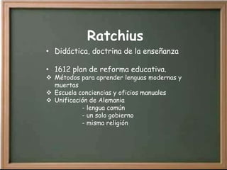 Ratchius
• Didáctica, doctrina de la enseñanza

• 1612 plan de reforma educativa.
 Métodos para aprender lenguas modernas y
  muertas
 Escuela conciencias y oficios manuales
 Unificación de Alemania
           - lengua común
           - un solo gobierno
           - misma religión
 