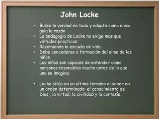John Locke
• Busca la verdad en todo y adopta como unica
  guía la razón
• La pedagogía de Locke no exige mas que
  virtudes practicas.
• Recomienda la escuela de vida.
• Debe concederse a formación del alma de los
  niños
• Los niños son capaces de entender como
  personas razonables mucho antes de lo que
  uno se imagina

• Locke sitúa en un ultimo termino el saber en
  un orden determinado: el conocimiento de
  Dios , la virtud, la civilidad y la cortesía
 