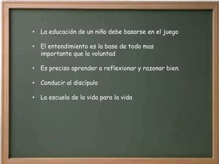 • La educación de un niño debe basarse en el juego

• El entendimiento es la base de todo mas
  importante que la voluntad

• Es preciso aprender a reflexionar y razonar bien.

• Conducir al discípulo

• La escuela de la vida para la vida
 
