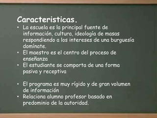 Caracteristicas.
• La escuela es la principal fuente de
  información, cultura, ideología de masas
  respondiendo a los intereses de una burguesía
  domínate.
• El maestro es el centro del proceso de
  enseñanza
• El estudiante se comporta de una forma
  pasiva y receptiva

• El programa es muy rígido y de gran volumen
  de información
• Relaciona alumno profesor basado en
  predominio de la autoridad.
 