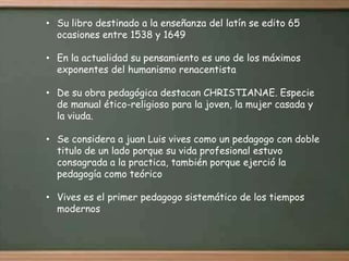 • Su libro destinado a la enseñanza del latín se edito 65
  ocasiones entre 1538 y 1649

• En la actualidad su pensamiento es uno de los máximos
  exponentes del humanismo renacentista

• De su obra pedagógica destacan CHRISTIANAE. Especie
  de manual ético-religioso para la joven, la mujer casada y
  la viuda.

• Se considera a juan Luis vives como un pedagogo con doble
  titulo de un lado porque su vida profesional estuvo
  consagrada a la practica, también porque ejerció la
  pedagogía como teórico

• Vives es el primer pedagogo sistemático de los tiempos
  modernos
 