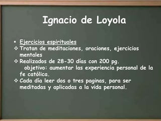 Ignacio de Loyola

 Ejercicios espirituales
 Tratan de meditaciones, oraciones, ejercicios
  mentales
 Realizados de 28-30 días con 200 pg.
    objetivo: aumentar las experiencia personal de la
  fe católica.
 Cada día leer dos o tres paginas, para ser
  meditadas y aplicadas a la vida personal.
 