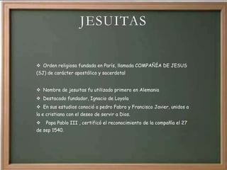 JESUITAS


 Orden religiosa fundada en París, llamada COMPAÑÍA DE JESUS
(SJ) de carácter apostólico y sacerdotal


 Nombre de jesuitas fu utilizado primero en Alemania
 Destacado fundador, Ignacio de Loyola
 En sus estudios conoció a pedro Fabro y Francisco Javier, unidos a
la e cristiana con el deseo de servir a Dios.
   Papa Pablo III , certificó el reconocimiento de la compañía el 27
de sep 1540.
 