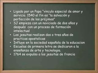• Ligada por un Papa “vinculo especial de amor y
  servicio. 1540 el fin es “la salvación y
  perfección de los prójimos”
• SJ empieza con un noviciado de dos años y
  después con un proceso de formación
  intelectual
• Los jesuitas realizan dos o tres años de
  practicas apostolicas
• Influye en la sociedad española de la educacion
• Escuelas de primera letra se dedicaron a la
  enseñanza de arte y tecnologia.
• 1764 se expulso a los jesuitas de francia
 