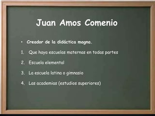 Juan Amos Comenio

• Creador de la didáctica magna.

1.   Que haya escuelas maternas en todas partes

2. Escuela elemental

3. La escuela latina o gimnasio

4. Las academias (estudios superiores)
 