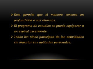  Esto permite que el maestro conozca en
 profundidad a sus alumnos.
 El programa de estudios se puede equiparar a
 un espiral ascendente.
 Todos los niños participan de las actividades
 sin importar sus aptitudes personales.
 