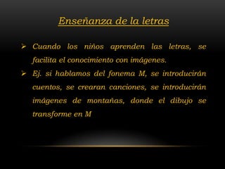 Enseñanza de la letras

 Cuando los niños aprenden las letras, se
  facilita el conocimiento con imágenes.
 Ej. si hablamos del fonema M, se introducirán
  cuentos, se crearan canciones, se introducirán
  imágenes de montañas, donde el dibujo se
  transforme en M
 