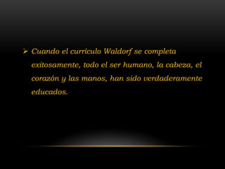  Cuando el currículo Waldorf se completa
  exitosamente, todo el ser humano, la cabeza, el
  corazón y las manos, han sido verdaderamente
  educados.
 